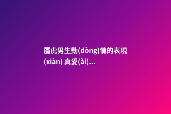 屬虎男生動(dòng)情的表現(xiàn) 真愛(ài)一個(gè)人的體現(xiàn)
